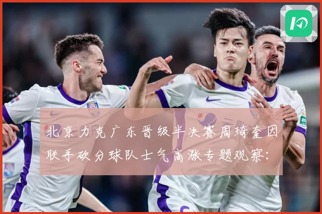 北京力克广东晋级半决赛周琦奎因联手砍分球队士气高涨专题观察：最新赛事动态与深度分析