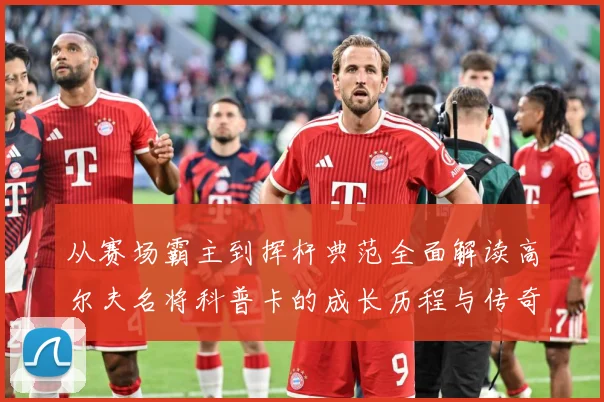从赛场霸主到挥杆典范全面解读高尔夫名将科普卡的成长历程与传奇成就解析：最新赛事动态与深度分析