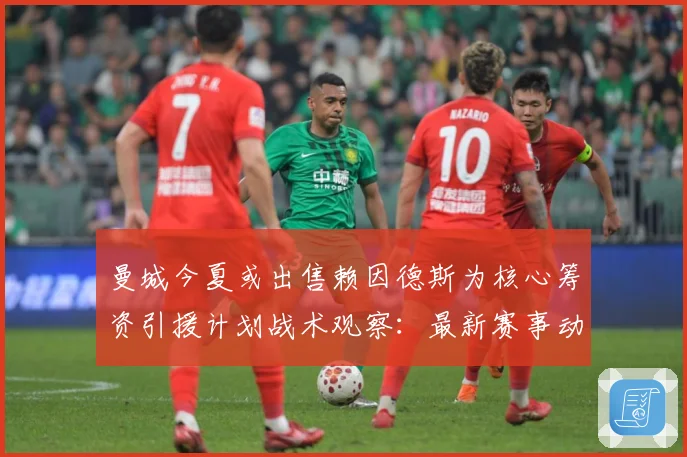 曼城今夏或出售赖因德斯为核心筹资引援计划战术观察：最新赛事动态与深度分析
