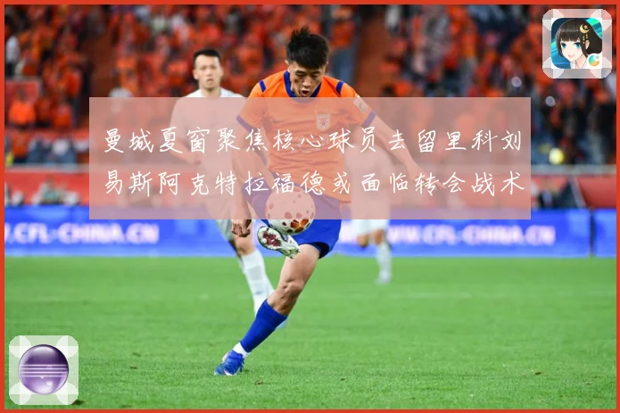 曼城夏窗聚焦核心球员去留里科刘易斯阿克特拉福德或面临转会战术观察：最新赛事动态与深度分析