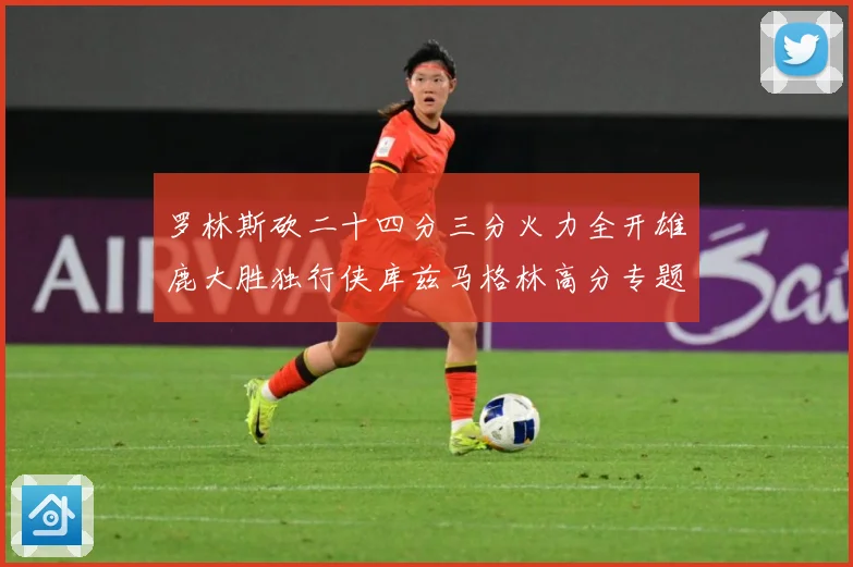 罗林斯砍二十四分三分火力全开雄鹿大胜独行侠库兹马格林高分专题观察：最新赛事动态与深度分析