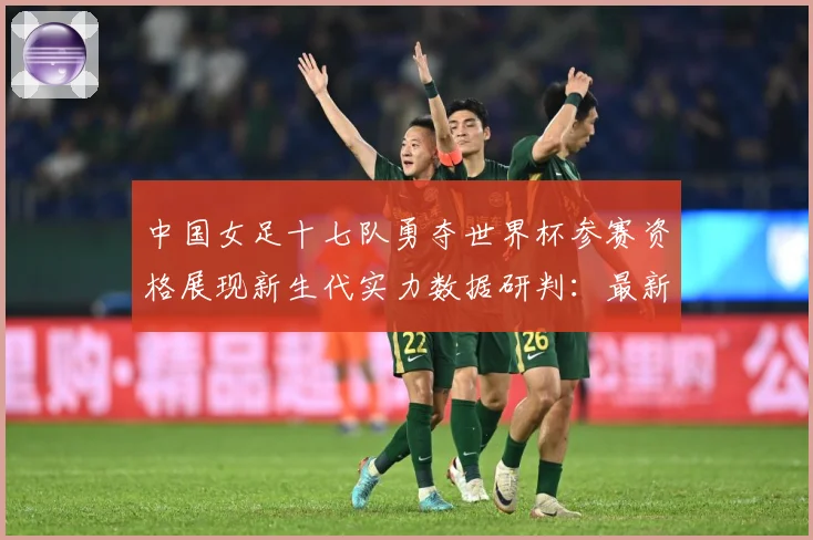 中国女足十七队勇夺世界杯参赛资格展现新生代实力数据研判：最新赛事动态与深度分析