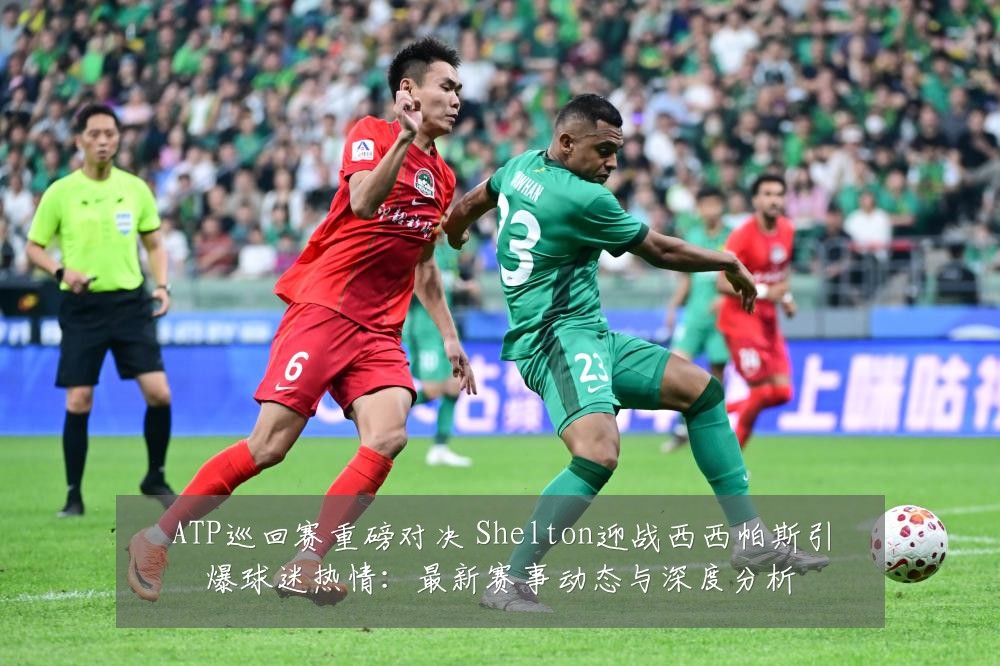 ATP巡回赛重磅对决 Shelton迎战西西帕斯引爆球迷热情:最新赛事动态与深度分析