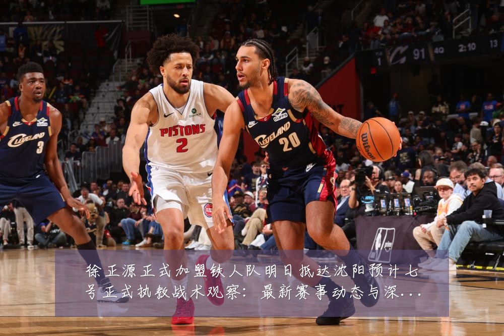 徐正源正式加盟铁人队明日抵达沈阳预计七号正式执教战术观察:最新赛事动态与深度分析