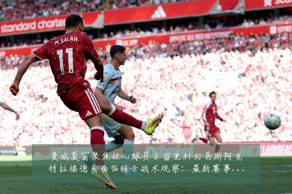 曼城夏窗聚焦核心球员去留里科刘易斯阿克特拉福德或面临转会战术观察:最新赛事动态与深度分析