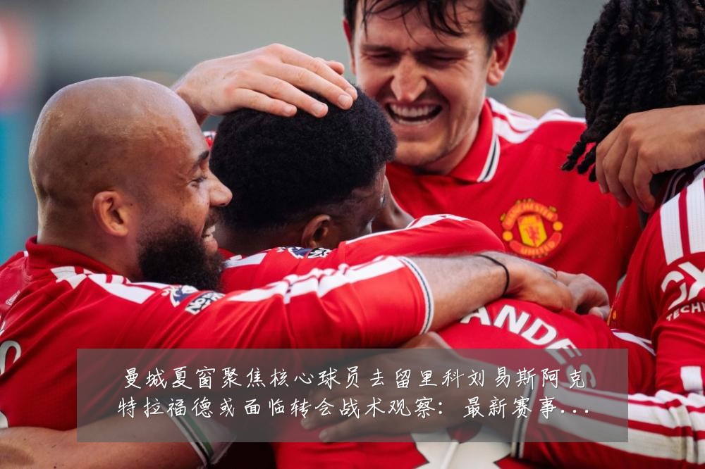 曼城夏窗聚焦核心球员去留里科刘易斯阿克特拉福德或面临转会战术观察:最新赛事动态与深度分析